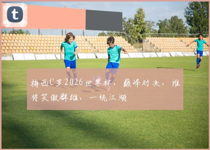 梅西C罗2026世界杯，巅峰对决，谁将笑傲群雄，一统江湖