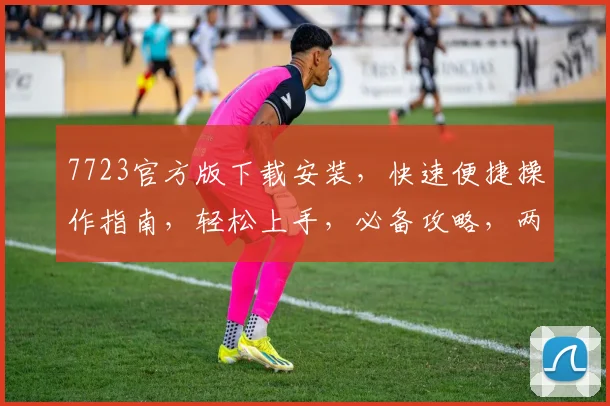 7723官方版下载安装，快速便捷操作指南，轻松上手，必备攻略，两步实现