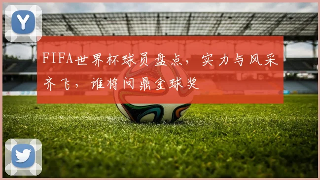 FIFA世界杯球员盘点，实力与风采齐飞，谁将问鼎金球奖