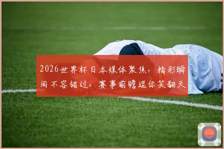 2026世界杯日本媒体聚焦，精彩瞬间不容错过，赛事前瞻逗你笑翻天