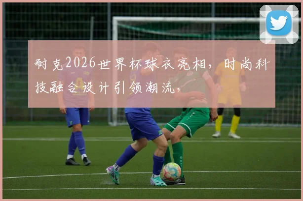 耐克2026世界杯球衣亮相，时尚科技融合设计引领潮流，