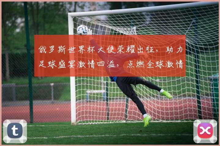 俄罗斯世界杯大使荣耀出征，助力足球盛宴激情四溢，点燃全球激情